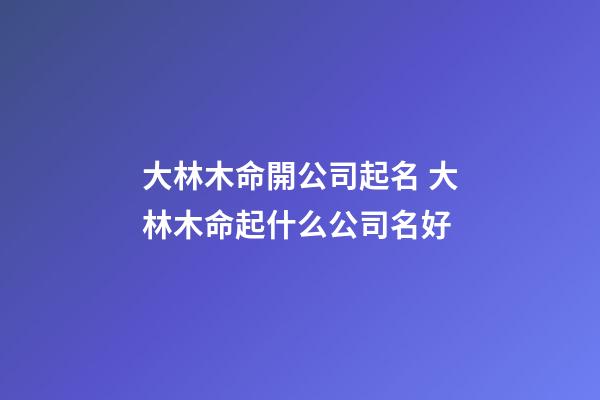 大林木命開公司起名 大林木命起什么公司名好-第1張-公司起名-玄機派